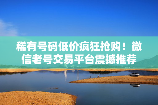 稀有号码低价疯狂抢购！微信老号交易平台震撼推荐